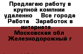 Предлагаю работу в крупной компнии (удаленно) - Все города Работа » Заработок в интернете   . Московская обл.,Железнодорожный г.